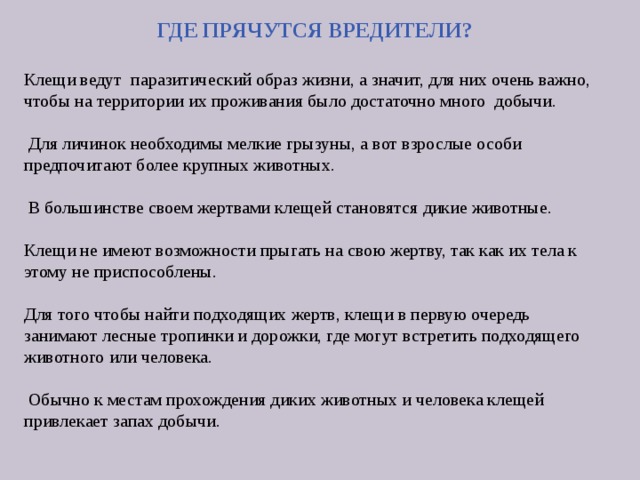 ГДЕ ПРЯЧУТСЯ ВРЕДИТЕЛИ?  Клещи ведут паразитический образ жизни, а значит, для них очень важно, чтобы на территории их проживания было достаточно много добычи.  Для личинок необходимы мелкие грызуны, а вот взрослые особи предпочитают более крупных животных.  В большинстве своем жертвами клещей становятся дикие животные. Клещи не имеют возможности прыгать на свою жертву, так как их тела к этому не приспособлены. Для того чтобы найти подходящих жертв, клещи в первую очередь занимают лесные тропинки и дорожки, где могут встретить подходящего животного или человека.  Обычно к местам прохождения диких животных и человека клещей привлекает запах добычи. 