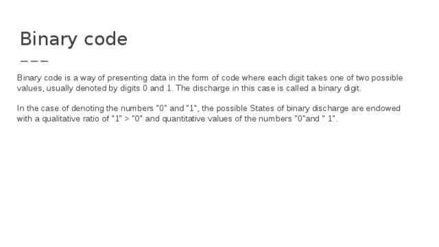 Binary code Binary code is a way of presenting data in the form of code where each digit takes one of two possible values, usually denoted by digits 0 and 1. The discharge in this case is called a binary digit.   In the case of denoting the numbers 