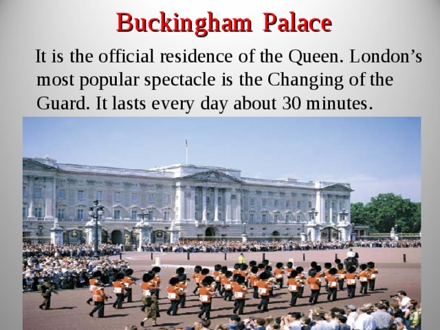 Buckingham  Palace  It is the official residence of the Queen. London’s most popular spectacle is the Changing of the Guard. It lasts every day about 30 minutes. 