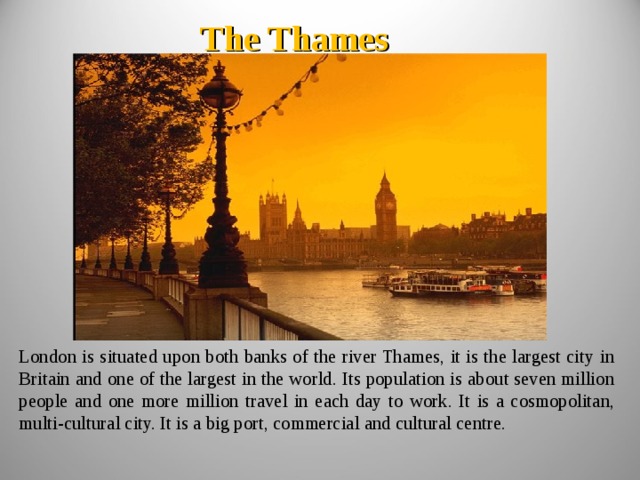 The Thames London is situated upon both banks of the river Thames, it is the largest city in Britain and one of the largest in the world. Its population is about seven million people and one more million travel in each day to work. It is a cosmopolitan, multi - cultural city. It is a big port, commercial and cultural centre. 
