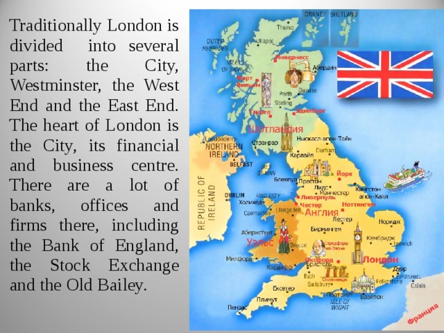 Traditionally London is divided into several parts: the City, Westminster, the West End and the East End. The heart of London is the City, its financial and business centre. There are a lot of banks, offices and firms there, including the Bank of England, the Stock Exchange and the Old Bailey. 