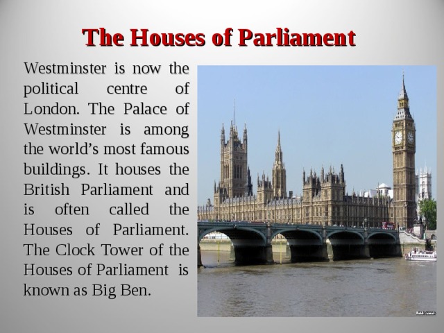 The Houses of Parliament Westminster is now the political centre of London. The Palace of Westminster is among the world’s most famous buildings. It houses the British Parliament and is often called the Houses of Parliament. The Clock Tower of the Houses of Parliament is known as Big Ben. 