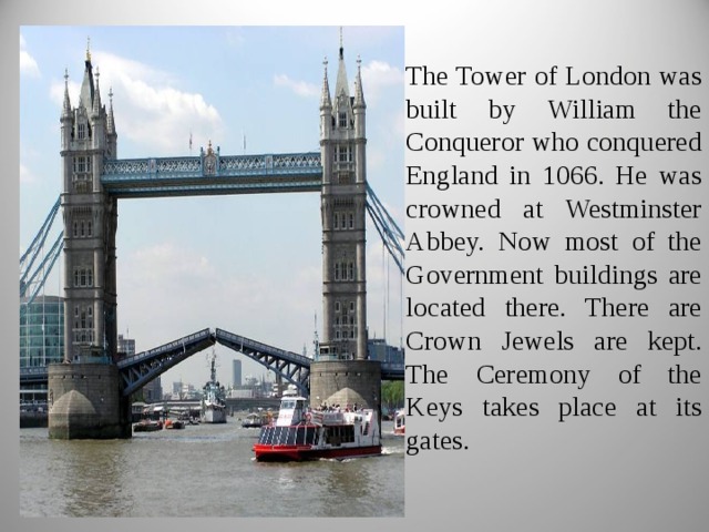 The Tower of London was built by William the Conqueror who conquered England in 1066. He was crowned at Westminster Abbey. Now most of the Government buildings are located there. There are Crown Jewels are kept. The Ceremony of the Keys takes place at its gates. 