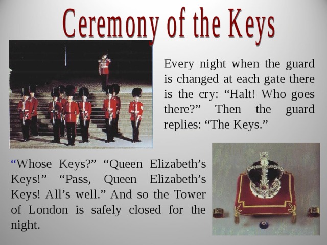 Every night when the guard is changed at each gate there is the cry: “Halt! Who goes there?” Then the guard replies: “The Keys.” “ Whose Keys?” “Queen Elizabeth’s Keys!” “Pass, Queen Elizabeth’s Keys! All’s well.” And so the Tower of London is safely closed for the night. 