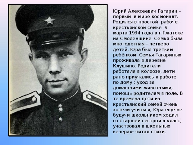 Юрий Алексеевич Гагарин – первый в мире космонавт. Родился в простой рабоче-крестьянской семье 9 марта 1934 года в г.Гжатске на Смоленщине. Семья была многодетная – четверо детей. Юра был третьим ребёнком. Семья Гагариных проживала в деревне  Клушино. Родители работали в колхозе, дети рано приучались к работе по дому : уход за домашними животными, помощь родителям в поле. В те времена дети из крестьянский семей очень хотели учиться, Юра ещё не будучи школьником ходил со старшей сестрой в класс, участвовал в школьных вечерах- читал стихи.  