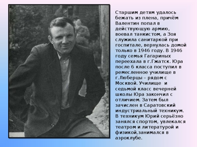 Старшим детям удалось бежать из плена, причём Валентин попал в действующую армию, воевал танкистом, а Зоя служила санитаркой при госпитале, вернулась домой только в 1946 году. В 1946 году семья Гагариных переехала в г.Гжатск. Юра после 6 класса поступил в ремесленное училище в г.Люберцы – рядом с Москвой. Училище и седьмой класс вечерней школы Юра закончил с отличием. Затем был зачислен в Саратовский индустриальный техникум. В техникум Юрий серьёзно занялся спортом, увлекался театром и литературой и физикой,занимался в аэроклубе. 