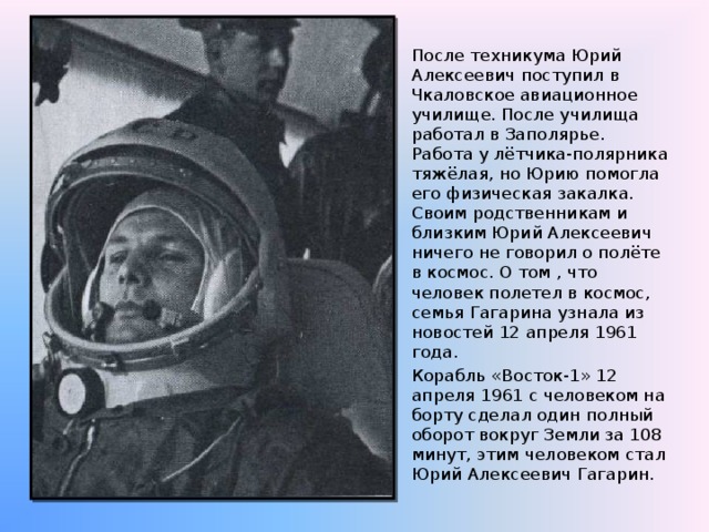 После техникума Юрий Алексеевич поступил в Чкаловское авиационное училище. После училища работал в Заполярье. Работа у лётчика-полярника тяжёлая, но Юрию помогла его физическая закалка. Своим родственникам и близким Юрий Алексеевич ничего не говорил о полёте в космос. О том , что человек полетел в космос, семья Гагарина узнала из новостей 12 апреля 1961 года. Корабль «Восток-1» 12 апреля 1961 с человеком на борту сделал один полный оборот вокруг Земли за 108 минут, этим человеком стал Юрий Алексеевич Гагарин. 