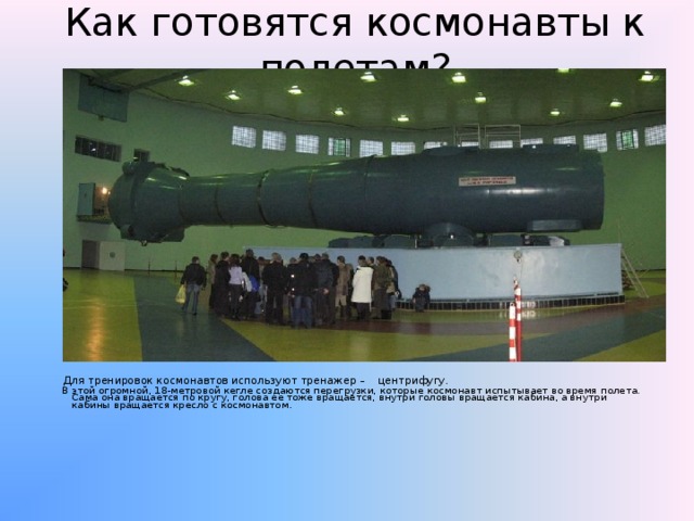 Как готовятся космонавты к полетам?  Для тренировок космонавтов используют тренажер –  центрифугу.  В этой огромной, 18-метровой кегле создаются перегрузки, которые  космонавт испытывает во время полета. Сама она вращается по кругу, голова ее тоже вращается, внутри головы вращается кабина, а внутри кабины вращается кресло с космонавтом. 