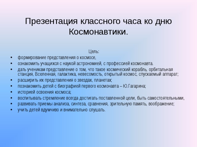 Презентация классного часа ко дню Космонавтики.  Цель: формирование представления о космосе, ознакомить учащихся с наукой астрономией, с профессией космонавта. дать ученикам представление о том, что такое космический корабль, орбитальная станция, Вселенная, галактика, невесомость, открытый космос, спускаемый аппарат; расширить их представления о звездах, планетах; познакомить детей с биографией первого космонавта – Ю.Гагарина; историей освоения космоса; воспитывать стремление всегда достигать поставленной цели, быть самостоятельными, развивать приемы анализа, синтеза, сравнения, зрительную память, воображение; учить детей вдумчиво и внимательно слушать. 
