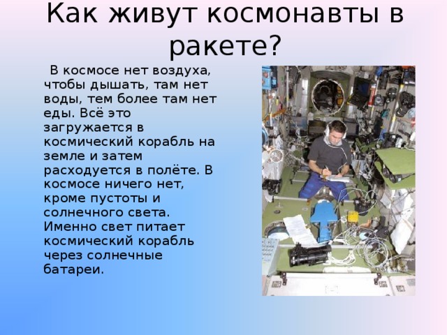 Как живут космонавты в ракете?  В космосе нет воздуха, чтобы дышать, там нет воды, тем более там нет еды. Всё это загружается в космический корабль на земле и затем расходуется в полёте. В космосе ничего нет, кроме пустоты и солнечного света. Именно свет питает космический корабль через солнечные батареи. 