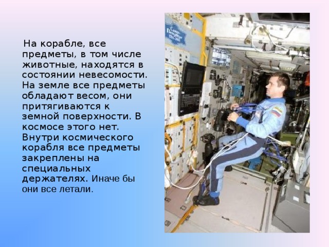  На корабле, все предметы, в том числе животные, находятся в состоянии невесомости. На земле все предметы обладают весом, они притягиваются к земной поверхности. В космосе этого нет. Внутри космического корабля все предметы закреплены на специальных держателях. Иначе бы они все летали. 