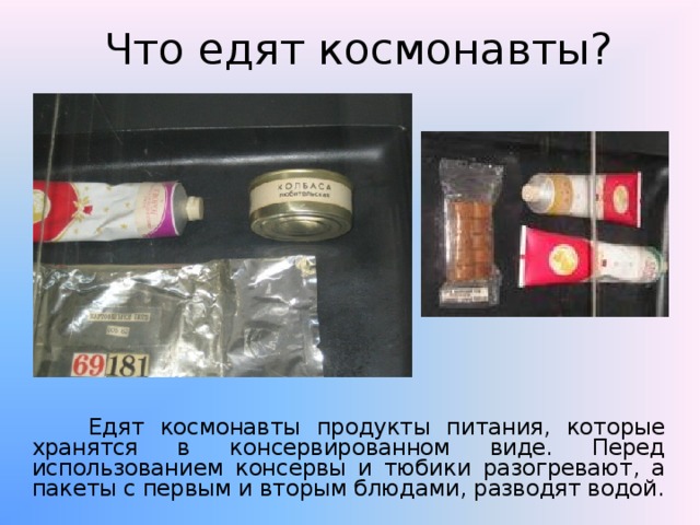 Что едят космонавты?  Едят космонавты продукты питания, которые хранятся в консервированном виде. Перед использованием консервы и тюбики разогревают, а пакеты с первым и вторым блюдами, разводят водой. 