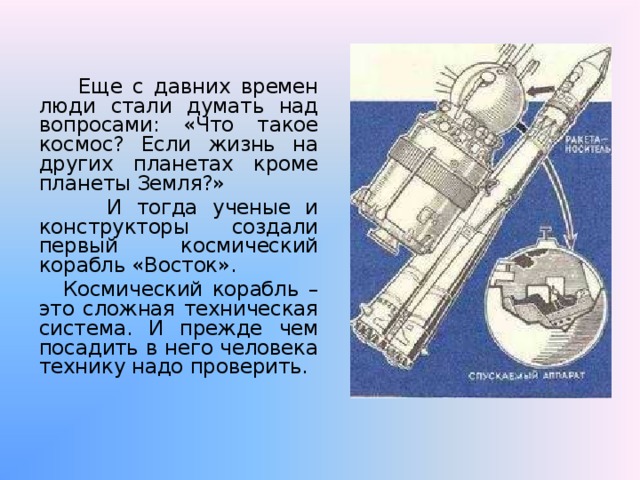   Еще с давних времен люди стали думать над вопросами: «Что такое космос? Если жизнь на других планетах кроме планеты Земля?»   И тогда ученые и конструкторы создали первый космический корабль «Восток».   Космический корабль – это сложная техническая система. И прежде чем посадить в него человека технику надо проверить. 