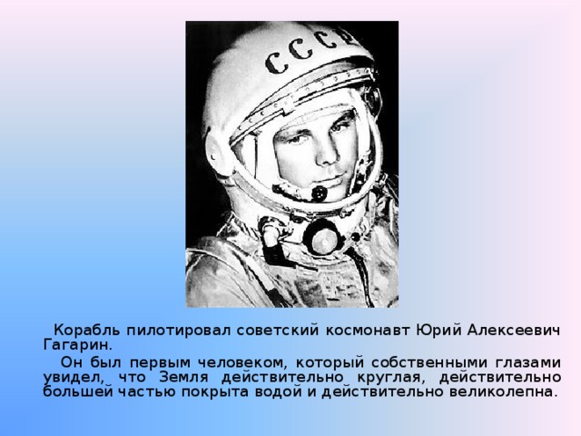  Корабль пилотировал советский космонавт Юрий Алексеевич Гагарин.  Он был первым человеком, который собственными глазами увидел, что Земля действительно круглая, действительно большей частью покрыта водой и действительно великолепна. 