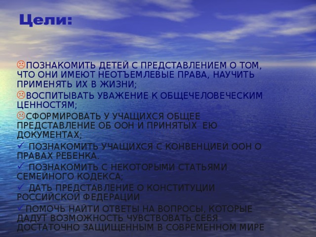 ПОЗНАКОМИТЬ ДЕТЕЙ С ПРЕДСТАВЛЕНИЕМ О ТОМ, ЧТО ОНИ ИМЕЮТ НЕОТЪЕМЛЕВЫЕ ПРАВА, НАУЧИТЬ ПРИМЕНЯТЬ ИХ В ЖИЗНИ; ВОСПИТЫВАТЬ УВАЖЕНИЕ К ОБЩЕЧЕЛОВЕЧЕСКИМ ЦЕННОСТЯМ; СФОРМИРОВАТЬ У УЧАЩИХСЯ ОБЩЕЕ ПРЕДСТАВЛЕНИЕ ОБ ООН И ПРИНЯТЫХ ЕЮ ДОКУМЕНТАХ;  ПОЗНАКОМИТЬ УЧАЩИХСЯ С КОНВЕНЦИЕЙ ООН О ПРАВАХ РЕБЕНКА.  ПОЗНАКОМИТЬ С НЕКОТОРЫМИ СТАТЬЯМИ СЕМЕЙНОГО КОДЕКСА;  ДАТЬ ПРЕДСТАВЛЕНИЕ О КОНСТИТУЦИИ РОССИЙСКОЙ ФЕДЕРАЦИИ ПОМОЧЬ НАЙТИ ОТВЕТЫ НА ВОПРОСЫ, КОТОРЫЕ ДАДУТ ВОЗМОЖНОСТЬ ЧУВСТВОВАТЬ СЕБЯ ДОСТАТОЧНО ЗАЩИЩЕННЫМ В СОВРЕМЕННОМ МИРЕ   