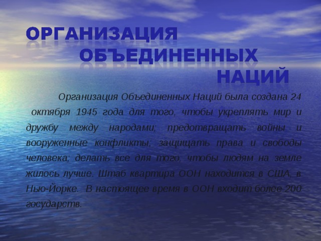   Организация Объединенных Наций была создана 24 октября 1945 года для того, чтобы укреплять мир и дружбу между народами; предотвращать войны и вооруженные конфликты; защищать права и свободы человека; делать все для того, чтобы людям на земле жилось лучше. Штаб квартира ООН находится в США, в Нью-Йорке. В настоящее время в ООН входит более 200 государств.  