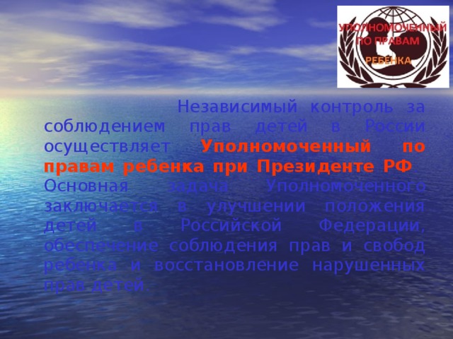  Независимый контроль за соблюдением прав детей в России осуществляет Уполномоченный по правам ребенка при Президенте РФ . Основная задача Уполномоченного заключается в улучшении положения детей в Российской Федерации, обеспечение соблюдения прав и свобод ребенка и восстановление нарушенных прав детей. 