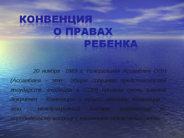   20 ноября 1989 г. Генеральная Ассамблея ООН (Ассамблея – это общее собрание представителей государств, входящих в ООН) приняла очень важный документ – Конвенцию о правах ребенка. Конвенция – это международный договор, соглашение по определенному вопросу с взаимными обязательствами . 