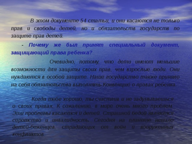  В этом документе 54 статьи, и они касаются не только прав и свободы детей, но и обязательств государств по защите прав детей.  - Почему же был принят специальный документ, защищающий права ребенка?   Очевидно, потому, что дети имеют меньшие возможности для защиты своих прав, чем взрослые люди. Они нуждаются в особой защите. Наше государство также приняло на себя обязательства выполнять Конвенцию о правах ребенка.  Когда тебе хорошо, ты счастлив и не задумываешься о своих правах. К сожалению, в мире очень много проблем. Эти проблемы касаются и детей. Страшной бедой являются сиротство и инвалидность. Сегодня на планете немало детей-беженцев, страдающих от войн и вооруженных конфликтов 
