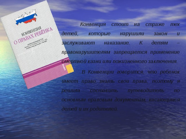  Конвенция стоит на страже тех детей, которые нарушили закон и заслуживают наказание. К детям – правонарушителям запрещается применение смертной казни или пожизненного заключения.   В Конвенции говорится, что ребенок имеет право знать свои права, поэтому я решила составить путеводитель по основным правовым документам, касающимся детей и их родителей.  
