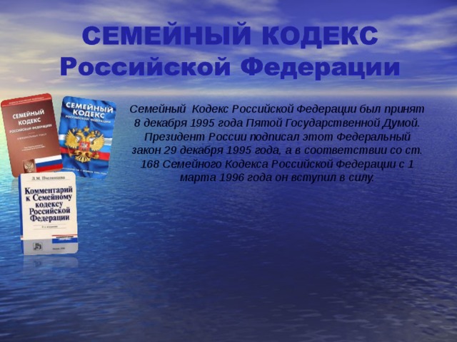 Семейный Кодекс Российской Федерации был принят 8 декабря 1995 года Пятой Государственной Думой. Президент России подписал этот Федеральный закон 29 декабря 1995 года, а в соответствии со ст. 168 Семейного Кодекса Российской Федерации с 1 марта 1996 года он вступил в силу. 