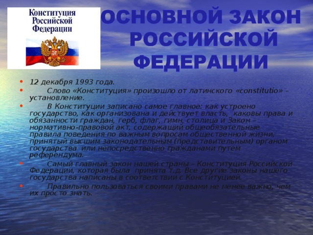    12 декабря 1993 года.  Слово «Конституция» произошло от латинского  « constitutio » – установление.  В Конституции записано самое главное: как устроено государство, как организована и действует власть, каковы права и обязанности граждан, герб, флаг, гимн, столица и Закон – нормативно-правовой акт, содержащий общеобязательные правила поведения по важным вопросам общественной жизни, принятый высшим законодательным (представительным) органом государства или непосредственно гражданами путем референдума.  Самый главный закон нашей страны – Конституция Российской Федерации, которая была принята т.д. Все другие законы нашего государства написаны в соответствии с Конституцией.  Правильно пользоваться своими правами не менее важно, чем их просто знать.  