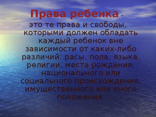 Права ребенка  – это те права и свободы, которыми должен обладать каждый ребенок вне зависимости от каких-либо различий: расы, пола, языка, религии, места рождения, национального или социального происхождения, имущественного или иного положения. 