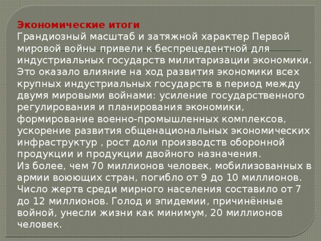 Экономические итоги Грандиозный масштаб и затяжной характер Первой мировой войны привели к беспрецедентной для индустриальных государств милитаризации экономики. Это оказало влияние на ход развития экономики всех крупных индустриальных государств в период между двумя мировыми войнами: усиление государственного регулирования и планирования экономики, формирование военно-промышленных комплексов, ускорение развития общенациональных экономических инфраструктур , рост доли производств оборонной продукции и продукции двойного назначения. Из более, чем 70 миллионов человек, мобилизованных в армии воюющих стран, погибло от 9 до 10 миллионов. Число жертв среди мирного населения составило от 7 до 12 миллионов. Голод и эпидемии, причинённые войной, унесли жизни как минимум, 20 миллионов человек. 