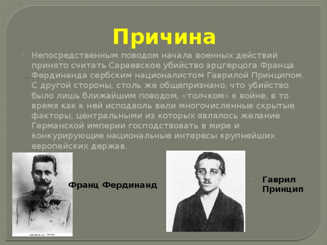 Причина Непосредственным поводом начала военных действий принято считать Сараевское убийство эрцгерцога Франца Фердинанда сербским националистом Гаврилой Принципом. С другой стороны, столь же общепризнано, что убийство было лишь ближайшим поводом, «толчком» к войне, в то время как к ней исподволь вели многочисленные скрытые факторы, центральными из которых являлось желание Германской империи господствовать в мире и конкурирующие национальные интересы крупнейших европейских держав. Гаврил Принцип Франц Фердинанд 