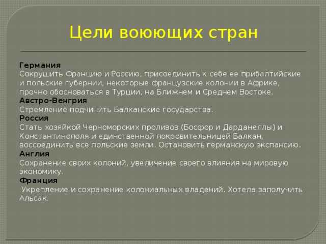 Цели воюющих стран   Германия Сокрушить Францию и Россию, присоединить к себе ее прибалтийские и польские губернии, некоторые французские колонии в Африке, прочно обосноваться в Турции, на Ближнем и Среднем Востоке. Австро-Венгрия Стремление подчинить Балканские государства. Россия Стать хозяйкой Черноморских проливов (Босфор и Дарданеллы) и Константинополя и единственной покровительницей Балкан, воссоединить все польские земли. Остановить германскую экспансию. Англия Сохранение своих колоний, увеличение своего влияния на мировую экономику. Франция  Укрепление и сохранение колониальных владений. Хотела заполучить Альсак. 