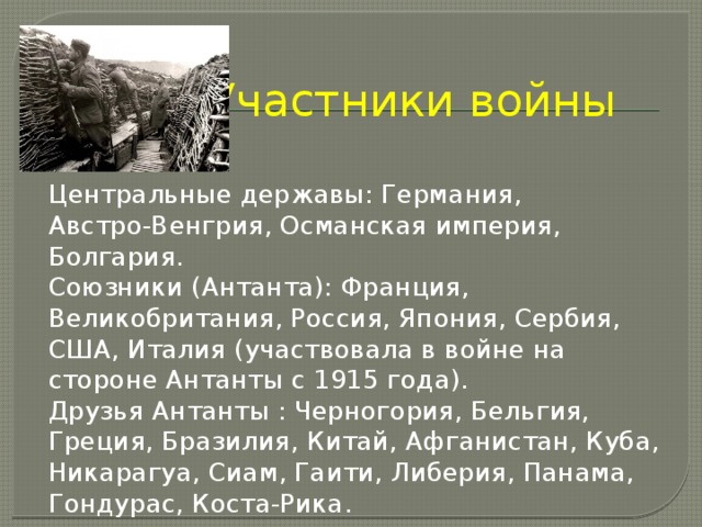 Участники войны Центральные державы: Германия, Австро‑Венгрия, Османская империя, Болгария. Союзники (Антанта): Франция, Великобритания, Россия, Япония, Сербия, США, Италия (участвовала в войне на стороне Антанты с 1915 года). Друзья Антанты : Черногория, Бельгия, Греция, Бразилия, Китай, Афганистан, Куба, Никарагуа, Сиам, Гаити, Либерия, Панама, Гондурас, Коста‑Рика. 