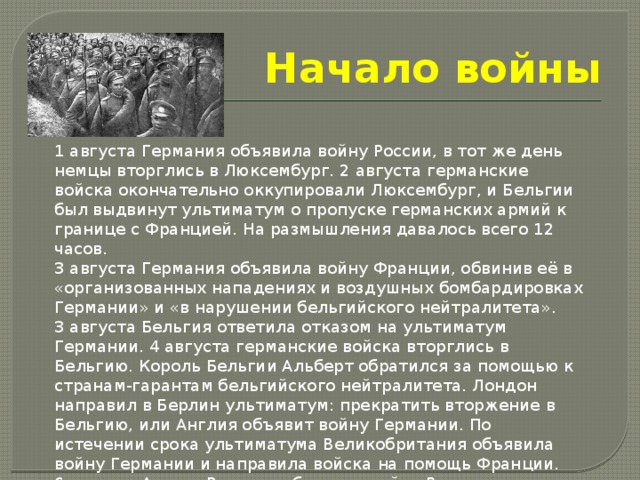 Начало войны 1 августа Германия объявила войну России, в тот же день немцы вторглись в Люксембург. 2 августа германские войска окончательно оккупировали Люксембург, и Бельгии был выдвинут ультиматум о пропуске германских армий к границе с Францией. На размышления давалось всего 12 часов. 3 августа Германия объявила войну Франции, обвинив её в «организованных нападениях и воздушных бомбардировках Германии» и «в нарушении бельгийского нейтралитета». 3 августа Бельгия ответила отказом на ультиматум Германии. 4 августа германские войска вторглись в Бельгию. Король Бельгии Альберт обратился за помощью к странам-гарантам бельгийского нейтралитета. Лондон направил в Берлин ультиматум: прекратить вторжение в Бельгию, или Англия объявит войну Германии. По истечении срока ультиматума Великобритания объявила войну Германии и направила войска на помощь Франции. 6 августа Австро-Венгрия объявила войну России. 