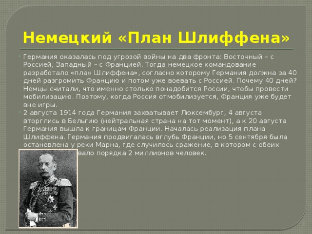 Немецкий «План Шлиффена» Германия оказалась под угрозой войны на два фронта: Восточный – с Россией, Западный – с Францией. Тогда немецкое командование разработало «план Шлиффена», согласно которому Германия должна за 40 дней разгромить Францию и потом уже воевать с Россией. Почему 40 дней? Немцы считали, что именно столько понадобится России, чтобы провести мобилизацию. Поэтому, когда Россия отмобилизуется, Франция уже будет вне игры. 2 августа 1914 года Германия захватывает Люксембург, 4 августа вторглись в Бельгию (нейтральная страна на тот момент), а к 20 августа Германия вышла к границам Франции. Началась реализация плана Шлиффена. Германия продвигалась вглубь Франции, но 5 сентября была остановлена у реки Марна, где случилось сражение, в котором с обеих сторон участвовало порядка 2 миллионов человек. 