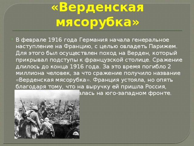 «Верденская мясорубка» В феврале 1916 года Германия начала генеральное наступление на Францию, с целью овладеть Парижем. Для этого был осуществлен поход на Верден, который прикрывал подступы к французской столице. Сражение длилось до конца 1916 года. За это время погибло 2 миллиона человек, за что сражение получило название «Верденская мясорубка». Франция устояла, но опять благодаря тому, что на выручку ей пришла Россия, которая активизировалась на юго-западном фронте. 