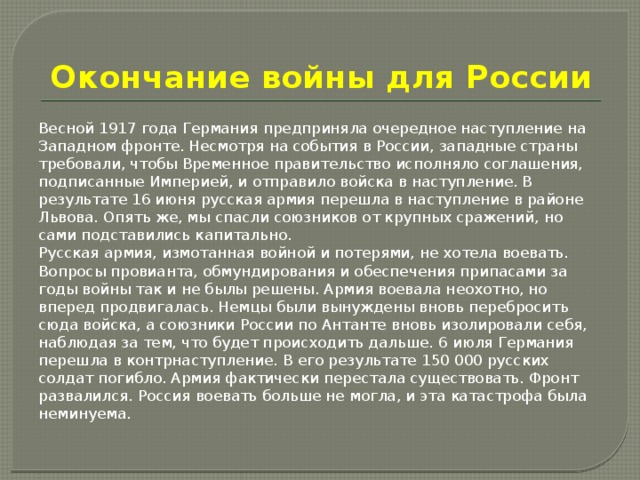 Окончание войны для России Весной 1917 года Германия предприняла очередное наступление на Западном фронте. Несмотря на события в России, западные страны требовали, чтобы Временное правительство исполняло соглашения, подписанные Империей, и отправило войска в наступление. В результате 16 июня русская армия перешла в наступление в районе Львова. Опять же, мы спасли союзников от крупных сражений, но сами подставились капитально. Русская армия, измотанная войной и потерями, не хотела воевать. Вопросы провианта, обмундирования и обеспечения припасами за годы войны так и не былы решены. Армия воевала неохотно, но вперед продвигалась. Немцы были вынуждены вновь перебросить сюда войска, а союзники России по Антанте вновь изолировали себя, наблюдая за тем, что будет происходить дальше. 6 июля Германия перешла в контрнаступление. В его результате 150 000 русских солдат погибло. Армия фактически перестала существовать. Фронт развалился. Россия воевать больше не могла, и эта катастрофа была неминуема. 