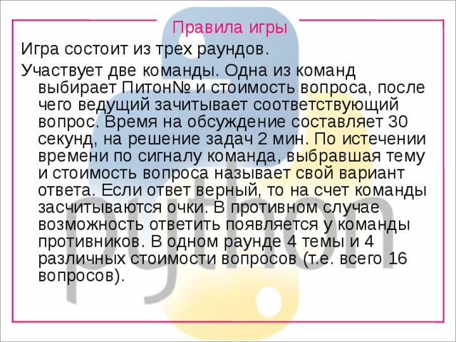 Правила игры Игра состоит из трех раундов. Участвует две команды. Одна из команд выбирает Питон№ и стоимость вопроса, после чего ведущий зачитывает соответствующий вопрос. Время на обсуждение составляет 30 секунд, на решение задач 2 мин. По истечении времени по сигналу команда, выбравшая тему и стоимость вопроса называет свой вариант ответа. Если ответ верный, то на счет команды засчитываются очки. В противном случае возможность ответить появляется у команды противников. В одном раунде 4 темы и 4 различных стоимости вопросов (т.е. всего 16 вопросов). 