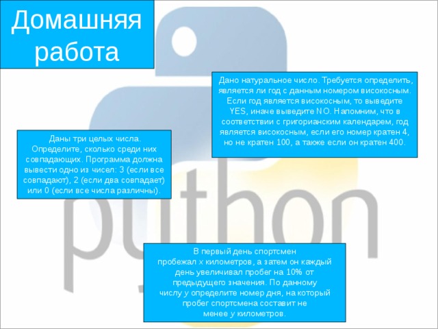 Домашняя работа  Дано натуральное число. Требуется определить, является ли год с данным номером високосным. Если год является високосным, то выведите YES, иначе выведите NO. Напомним, что в соответствии с григорианским календарем, год является високосным, если его номер кратен 4, но не кратен 100, а также если он кратен 400.  Даны три целых числа. Определите, сколько среди них совпадающих. Программа должна вывести одно из чисел: 3 (если все совпадают), 2 (если два совпадает) или 0 (если все числа различны). В первый день спортсмен пробежал  x  километров, а затем он каждый день увеличивал пробег на 10% от предыдущего значения. По данному числу  y  определите номер дня, на который пробег спортсмена составит не менее  y  километров. 