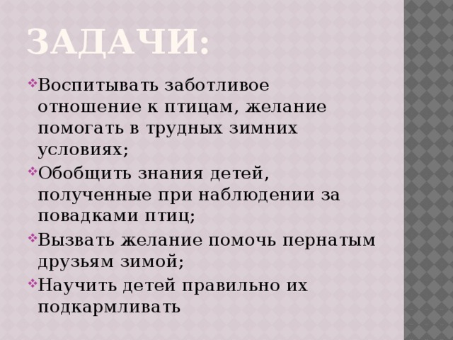 Задачи: Воспитывать заботливое отношение к птицам, желание помогать в трудных зимних условиях; Обобщить знания детей, полученные при наблюдении за повадками птиц; Вызвать желание помочь пернатым друзьям зимой; Научить детей правильно их подкармливать 
