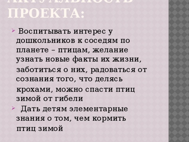  Актуальность проекта:    Воспитывать интерес у дошкольников к соседям по планете – птицам, желание узнать новые факты их жизни,  заботиться о них, радоваться от сознания того, что делясь  крохами, можно спасти птиц зимой от гибели  Дать детям элементарные знания о том, чем кормить  птиц зимой 