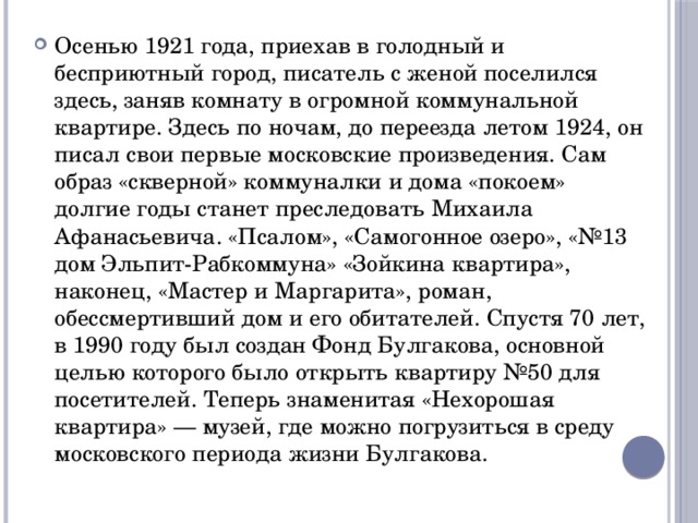 Осенью 1921 года, приехав в голодный и бесприютный город, писатель с женой поселился здесь, заняв комнату в огромной коммунальной квартире. Здесь по ночам, до переезда летом 1924, он писал свои первые московские произведения. Сам образ «скверной» коммуналки и дома «покоем» долгие годы станет преследовать Михаила Афанасьевича. «Псалом», «Самогонное озеро», «№13 дом Эльпит-Рабкоммуна» «Зойкина квартира», наконец, «Мастер и Маргарита», роман, обессмертивший дом и его обитателей. Спустя 70 лет, в 1990 году был создан Фонд Булгакова, основной целью которого было открыть квартиру №50 для посетителей. Теперь знаменитая «Нехорошая квартира» — музей, где можно погрузиться в среду московского периода жизни Булгакова. 
