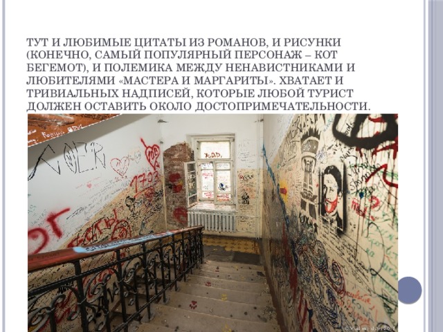 Тут и любимые цитаты из романов, и рисунки (конечно, самый популярный персонаж – кот Бегемот), и полемика между ненавистниками и любителями «Мастера и Маргариты». Хватает и тривиальных надписей, которые любой турист должен оставить около достопримечательности.  