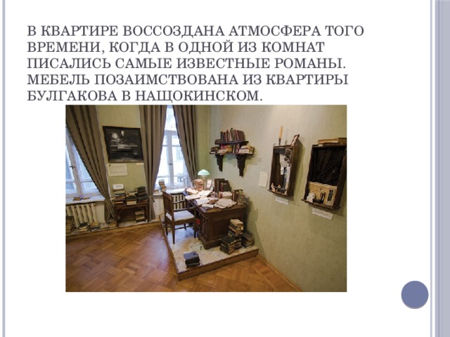 В квартире воссоздана атмосфера того времени, когда в одной из комнат писались самые известные романы. Мебель позаимствована из квартиры Булгакова в Нащокинском.  