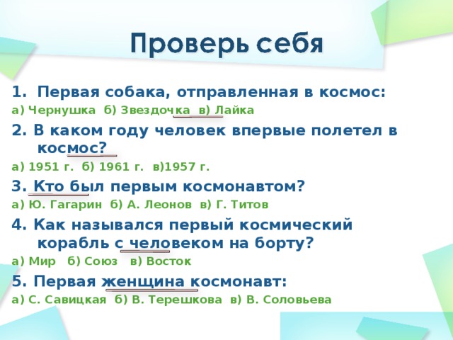 Первая собака, отправленная в космос: а) Чернушка б) Звездочка в) Лайка 2. В каком году человек впервые полетел в космос? а) 1951 г. б) 1961 г. в)1957 г. 3. Кто был первым космонавтом? а) Ю. Гагарин б) А. Леонов в) Г. Титов 4. Как назывался первый космический корабль с человеком на борту? а) Мир б) Союз в) Восток 5. Первая женщина космонавт: а) С. Савицкая б) В. Терешкова в) В. Соловьева 