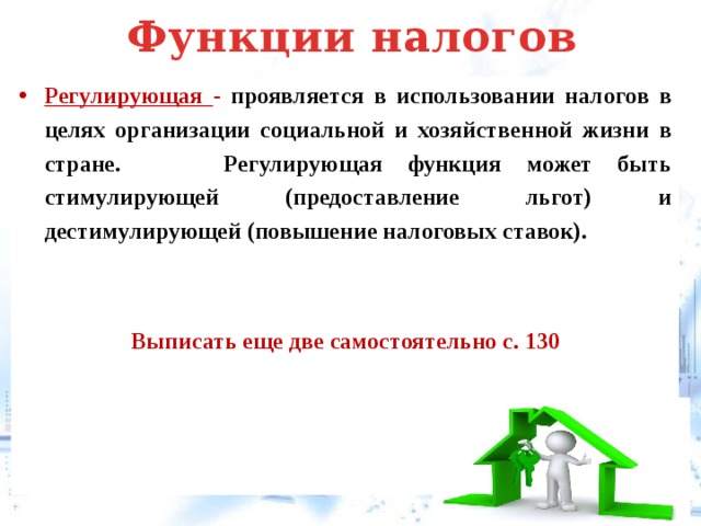 Функции налогов Регулирующая - проявляется в использовании налогов в целях организации социальной и хозяйственной жизни в стране. Регулирующая функция может быть стимулирующей (предоставление льгот) и дестимулирующей (повышение налоговых ставок).   Выписать еще две самостоятельно с. 130   