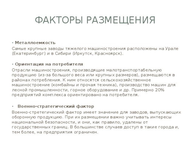ФАКТОРЫ РАЗМЕЩЕНИЯ Металлоемкость Самые крупные заводы тяжелого машиностроения расположены на Урале (Екатеринбург) и в Сибири (Иркутск, Красноярск).   Ориентация на потребителя Отрасли машиностроения, производящие малотранспортабельную продукцию (из-за большого веса или крупных размеров), размещаются в районах потребления. К ним относятся сельскохозяйственное машиностроение (комбайны и прочая техника), производство машин для лесной промышленности, горное оборудование и др. Примерно 20% предприятий комплекса ориентировано на потребителя.  Военно-стратегический фактор Военно-стретегический фактор имеет значение для заводов, выпускающих оборонную продукцию. При их размещении важно учитывать интересы национальной безопасности, и они, как правило, удалены от государственных границ. В большинстве случаев доступ в такие города и, тем более, на предприятия ограничен. 