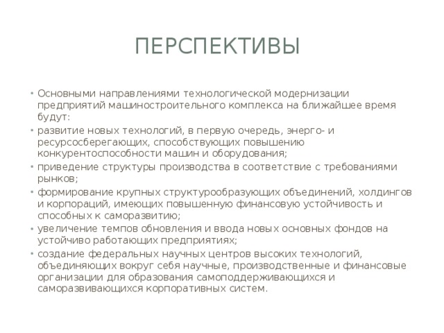 Перспективы Основными направлениями технологической модернизации предприятий машиностроительного комплекса на ближайшее время будут: развитие новых технологий, в первую очередь, энерго- и ресурсосберегающих, способствующих повышению конкурентоспособности машин и оборудования; приведение структуры производства в соответствие с требованиями рынков; формирование крупных структурообразующих объединений, холдингов и корпораций, имеющих повышенную финансовую устойчивость и способных к саморазвитию; увеличение темпов обновления и ввода новых основных фондов на устойчиво работающих предприятиях; создание федеральных научных центров высоких технологий, объединяющих вокруг себя научные, производственные и финансовые организации для образования самоподдерживающихся и саморазвивающихся корпоративных систем. 