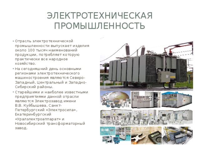 электротехническая промышленность Отрасль электротехнической промышленности выпускает изделия около 100 тысяч наименований продукции, потребляет которую практически все народное хозяйство. На сегодняшний день основными регионами электротехнического машиностроения являются Северо-Западный, Центральный и Западно-Сибирский районы. Старейшими и наиболее известными предприятиями данной отрасли являются Электрозавод имени В.В. Куйбышева, Санкт-Петербургский «Электросила», Екатеринбургский «Уралэлектроаппарат» и Новосибирский трансформаторный завод. 