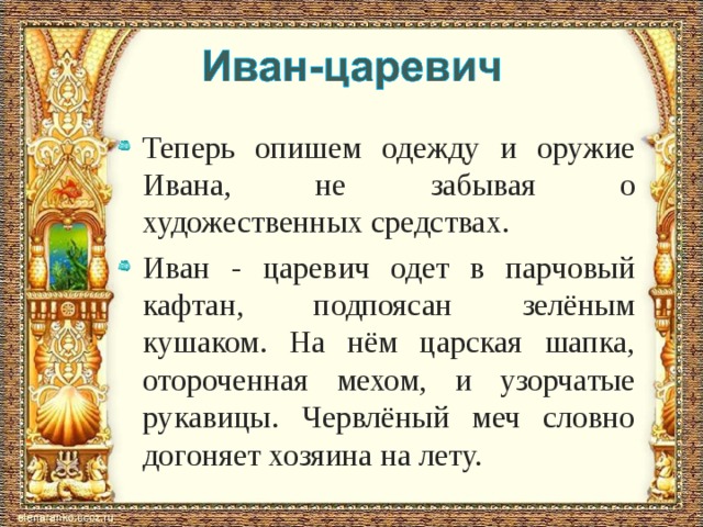 Теперь опишем одежду и оружие Ивана, не забывая о художественных средствах. Иван - царевич одет в парчовый кафтан, подпоясан зелёным кушаком. На нём царская шапка, отороченная мехом, и узорчатые рукавицы. Червлёный меч словно догоняет хозяина на лету.  