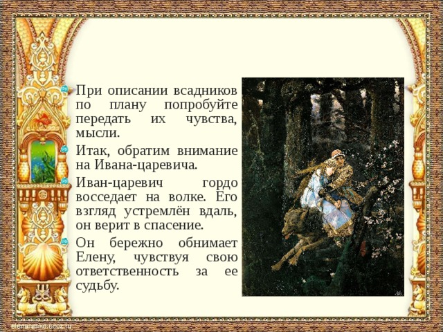 При описании всадников по плану попробуйте передать их чувства, мысли. Итак, обратим внимание на Ивана-царевича. Иван-царевич гордо восседает на волке. Его взгляд устремлён вдаль, он верит в спасение. Он бережно обнимает Елену, чувствуя свою ответственность за ее судьбу.  