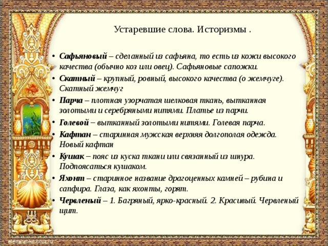 Устаревшие слова. Историзмы .   Сафьяновый – сделанный из сафьяна, то есть из кожи высокого качества (обычно коз или овец). Сафьяновые сапожки. Скатный – крупный, ровный, высокого качества (о жемчуге). Скатный жемчуг Парча – плотная узорчатая шелковая ткань, вытканная золотыми и серебряными нитями. Платье из парчи. Голевой – вытканный золотыми нитями. Голевая парча. Кафтан – старинная мужская верхняя долгополая одежда. Новый кафтан Кушак – пояс из куска ткани или связанный из шнура. Подпоясаться кушаком. Яхонт – старинное название драгоценных камней – рубина и сапфира. Глаза, как яхонты, горят. Червленый – 1. Багряный, ярко-красный. 2. Красивый. Червленый щит. 